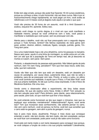 Então tem algo errado, porque não pode ficar fazendo 18 mil cursos esotéricos,
porque eu conheço a área, é tudo horizontal, não sai disso nunca. Não é por aí.
Autoconhecimento chega rapidamente, se você pegar um livro, você avalia as
referências e em 6 meses você já deglutiu tudo aquilo e já sabe o que quer.
Você não precisa de 30 livros de um assunto, você lê o Amit Goswami e
acabou, esquece fim, aprende. Soltou isso.
Quando você chega no quinto degrau é o nível em que você manifesta a
realidade mesmo, porque se você unificar-se com o todo, você passa a
manifestar a realidade que você quiser, sem se preocupar com ela.
Atenta para o detalhe, você não vai ficar preocupado com o segundo degrau
porque o Todo fornece, lembra? Ele fabrica explosões de raios gama sem
parar, próton, nêutron, elétron, molécula, fígado, coração, pulmão, gente, Yin-
Yang sem parar.
Vá a uma maternidade hoje e dá uma olhadinha, como há pessoas no berçário.
Nasce sem parar, aquilo é uma linha de montagem, ou então entra em um site,
tem um site que dá a população da Terra em tempo real, ele já desconta os
mortos e é assim, sem parar. Sem parar.
Portanto, o abastecimento de pessoas está garantido. Não faltará gente de jeito
nenhum, nem Yin nem Yang. percebem? Tem que tirar essa neura, solta isso,
solta, que tem sobrando.
Vocês vão falar que não tem que está um desastre, está um desastre por
causa do paradigma, por causa disso, justamente disso, que não se solta o
problema, para de se preocupar com isso. Pronto, aí subiu e subiu, no ultimo
nível você controla sua realidade, é aquilo que o Físico, o Fred Alan Wolf: você
cria sua própria realidade, foi ele que cunhou essa expressão. E ele é físico de
Mecânica Quântica. Ele criou isso.
Vendo como o observador afeta o experimento, ele tirou todas essas
conclusões. Só que ele explica como física. Então é difícil? Tem solução ou
não tem solução para tudo? Para dinheiro, para cliente, para relacionamento,
para saúde, para tudo, só que você tem que tirar o foco daquilo.
Se você entende como funcionam as leis que regem o Universo, isso que eu
expliquei aqui entendeu mentalmente? Intelectualmente? Agora, você sente
isso? Tem que incorporar esse conhecimento, não adianta pensar no carro,
não vem carro nenhum, você só pensou na forma, você tem que acreditar que
o carro está na garagem, sem abrir a porta da garagem, nunca.
Isso é para meia dúzia, atualmente. Porque é meia dúzia que consegue
entender e sentir, não tem dúvida, não tem medo, não tem ansiedade, porque
se você ficar com ansiedade, pode parar você já não sabe como funciona.
Você está com tanto medo e com tanto desespero para conseguir isso porque,
se você colapsa a função de onda e cria sua própria realidade? Literalmente,
 