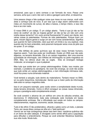 emocional, para que o carro comece a ser formado de novo. Passa uma
semana, acha que o carro não vem e abre a garagem para olhar, aí desanima.
Uma pessoa chega e fala qualquer coisa que mexa na sua crença, você volta
atrás e começa tudo de novo. É por isso que é algo assim (demonstra com
mãos um movimento de curva), de altos e baixos, o tempo inteiro, e isso não
leva a se criar nada.
O nosso DNA é um código. É um código aberto. Tanto é que já não se faz
clone de ovelha? Já não se mapeia gente? Já não se faz um rato com uma
orelha desse tamanho? Um outro animal fluorescente? E assim por diante, tem
várias coisas já patenteadas. Formas de vida patenteadas. Porque tiram um
gene, trocam alguns genes e surge um ser com novas características. Significa
que quando for bem entendido, claro que tem um limite e eu vou explicar, mas
quando isto for bem entendido, será possível manipular seres vivos do jeito que
se quiser. É um código.
Tem três bilhões de pares químicos que dá esse nosso formato humano,
digamos assim. Tudo isso pode ser modificado. Existe um DNA que não está,
digamos, na terceira dimensão. Ele é um campo magnético, têm uma enorme
quantidade de informação, cem trilhões de informações na parte magnética do
DNA. Mas, na ciência atual não se cogita. Eles só enxergam biologia
molecular, só enxergam o que é palpável.
Mas tudo que existe tem um campo eletromagnético. Então, isso mostra, por
exemplo, o problema do paradigma. Se você não enxerga, se você não aceita
que tudo emite um campo eletromagnético, e tem informação intrínseca nele,
você fica preso numa dimensão material.
Você tentará a solução, tudo dentro do materialismo. Tentará mexer no DNA,
só na parte bioquímica, biomolecular. Sendo que a maior parte da informação
dele está no campo magnético dele.
Isso é um pequeno exemplo, para vocês verem a complexidade deste mundo,
desta terceira dimensão. Como é difícil conseguir as coisas nessa dimensão,
porque o paradigma está completamente errado.
Se você constrói o alicerce de um edifício em cima de cálculos errados, ele
desmorona. E infelizmente, toda esta civilização está montada em bases
completamente errôneas. Daí a dificuldade que existe em todos os campos:
relacionamentos, negócios, economia, saúde, educação...
Tudo é tão difícil. É tão problemático, olhando o globo como um todo, o planeta
Terra, por causa disso; porque se olha só o “lado partícula”.
Vamos ver se hoje conseguimos deixar isso bem claro: mecânica quântica não
é um bicho de sete cabeças. É divulgado como sendo difícil para a população
para dificultar o entendimento. Porque se você entender Mecânica Quântica,
sua vida muda. Muda tudo.
 