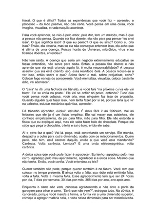literal. O que é difícil? Todas as experiências que você faz – aprendeu o
processo – do lado positivo, não dão certo. Você pensa em uma coisa, você
imagina, visualiza, e nada naquilo acontece.
Para você aprender, se não é pelo amor, pela dor, tem um método, mas é que
a pessoa não pensa. Quando ela fica doente, ela não para pra pensar “eu criei
isso”. O que significa isso? O que eu penso? O que eu sinto? Como eu crio
isso? Então, ela descria, mas se ela não consegue entender isso, ela acha que
é vítima de uma doença. Forças hostis do Universo, micróbios, vírus e eu
ficamos doentes, entendeu?
Não tem saída. A doença que seria um negócio extremamente educativo se
fosse entendido, não serve para nada. Então, a pessoa fica doente e não
aprende que ela está criando aquilo lá, é muita responsabilidade? A pessoa
assumir que ela está criando isso, essa realidade dela. A pessoa recusa-se a
ver isso, então sobra o que? Sobra fazer o mal, sobra prejudicar, certo?
Colocar fogo na loja do concorrente. Você mentaliza, visualiza, coloca bastante
ódio, vai acontecer.
O “cara” te dá uma fechada no trânsito, e você fala “na próxima curva ele vai
bater. Ele se enfia no poste.” Ele vai se enfiar no poste, entende? Tudo que
você pensa você colapsa, você cria, mas ninguém faz isso de propósito.
Quando alguém quer fazer isso, nem tenta fazer por si só, porque teria que vir
na palestra, estudar mecânica quântica, aprender.
Dá trabalho aprender, evoluir, estudar. É mais fácil ir ao feiticeiro. Vai ao
feiticeiro que ele já é um físico empírico. Ele vai mexer nas coisinhas, ele
conhece empiricamente, de pai para filho, mãe para filho. Ele não entende a
física que eu expliquei aqui, mas ele sabe fazer bolo de chocolate. Porque ele
sabe que pega o chocolate, o leite e sai o bolo, então ele sabe.
Aí o povo faz o que? Vai lá, paga, está contratando um serviço. Ele manda,
despacha o outro para outra dimensão, acaba com os relacionamentos. Quem
pede, não tem, está carente daquilo, então o que você esta mandando?
Carência. Volta carência. Lembra? É uma onda eletromagnética, volta
carência.
A única coisa que você pode fazer é agradecer. Eu tenho, agradeço pelo meu
carro, agradeço pelo meu apartamento, agradecer é a única coisa. Mesmo que
não tenha. Então, você confia. Você entendeu as leis?
Querer também não pode, porque querer também é no futuro. Você tem que
colocar no tempo presente. E ainda volta a falta, sua rádio está emitindo falta,
volta a falta. Volta a mesma falta. Esse agradecimento tem que ser 24 horas
por dia, 7 dias por semana, 30 dias por mês, 365 dias por ano, ano após ano.
Enquanto o carro não vem, continua agradecendo e não abre a porta da
garagem para olhar o carro. “Será que não vem?”, estragou tudo. Na dúvida, é
cancelado, porque você manda a forma, a forma vai a uma dimensão superior,
começa a agregar matéria nela, e volta nessa dimensão para ser materializada.
 