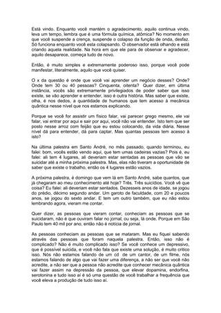 Está vindo. Enquanto você mantém o agradecimento, aquilo continua vindo,
leva um tempo, lembra que é uma fórmula química, atômica? No momento em
que você suspende a crença, suspende o colapso da função de onda, desfaz.
Só funciona enquanto você esta colapsando. O observador está olhando e está
criando aquela realidade. Na hora em que ele para de observar e agradecer,
aquilo desaparece, começa tudo de novo.
Então, é muito simples e extremamente poderoso isso, porque você pode
manifestar, literalmente, aquilo que você quiser.
O x da questão é onde que você vai aprender um negócio desses? Onde?
Onde tem 30 ou 40 pessoas? Cinquenta, oitenta? Quer dizer, em última
instância, vocês são extremamente privilegiados de poder saber que isso
existe, se vão aprender e entender, isso é outra história. Mas saber que existe,
olha, é nos dedos, a quantidade de humanos que tem acesso à mecânica
quântica nesse nível que nos estamos explicando.
Porque se você for assistir um físico falar, vai parecer grego mesmo, ele vai
falar, vai entrar por aqui e sair por aqui, você não vai entender. Isto tem que ser
posto nesse arroz com feijão que eu estou colocando, da vida diária. Nesse
nível dá para entender, dá para captar. Mas quantas pessoas tem acesso à
isto?
Na última palestra em Santo André, no mês passado, quando terminou, eu
falei: bom, vocês estão vendo aqui, que tem umas cadeiras vazias? Pois é, eu
falei: ali tem 4 lugares, ali deveriam estar sentadas as pessoas que vão se
suicidar até a minha próxima palestra. Mas, elas não tiveram a oportunidade de
saber que existe o trabalho, então os 4 lugares estão vazios.
A próxima palestra, é domingo que vem lá em Santo André, sabe quantos, que
já chegaram ao meu conhecimento até hoje? Três. Três suicídios. Você vê que
coisa? Eu falei: ali deveriam estar sentados. Dezesseis anos de idade, se jogou
do prédio, décimo segundo andar. Um garoto de faculdade, com 20 e poucos
anos, se jogou do sexto andar. E tem um outro também, que eu não estou
lembrando agora, vieram me contar.
Quer dizer, as pessoas que vieram contar, conheciam as pessoas que se
suicidaram, não é que ouviram falar no jornal, ou seja, lá onde. Porque em São
Paulo tem 40 mil por ano, então não é notícia de jornal.
As pessoas conheciam as pessoas que se mataram. Mas eu fiquei sabendo
através das pessoas que foram naquela palestra. Então, isso não é
complicado? Não é muito complicado isso? Se você conhece um depressivo,
que é possível suicida, e você não fala que existe uma solução, é muito critico
isso. Nós não estamos falando de um cd de um cantor, de um filme, nós
estamos falando de algo que vai fazer uma diferença, a não ser que você não
acredite, a não ser que a pessoa não acredite que conhecer mecânica quântica
vai fazer assim na depressão da pessoa, que elevar dopamina, endorfina,
serotonina e tudo isso aí é só uma questão de você trabalhar a frequência que
você eleva a produção de tudo isso aí.
 