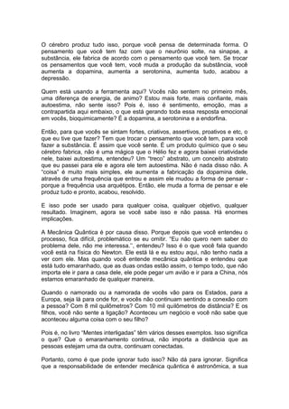 O cérebro produz tudo isso, porque você pensa de determinada forma. O
pensamento que você tem faz com que o neurônio solte, na sinapse, a
substância, ele fabrica de acordo com o pensamento que você tem. Se trocar
os pensamentos que você tem, você muda a produção da substância, você
aumenta a dopamina, aumenta a serotonina, aumenta tudo, acabou a
depressão.
Quem está usando a ferramenta aqui? Vocês não sentem no primeiro mês,
uma diferença de energia, de animo? Estou mais forte, mais confiante, mais
autoestima, não sente isso? Pois é, isso é sentimento, emoção, mas a
contrapartida aqui embaixo, o que está gerando toda essa resposta emocional
em vocês, bioquimicamente? É a dopamina, a serotonina e a endorfina.
Então, para que vocês se sintam fortes, criativos, assertivos, proativos e etc, o
que eu tive que fazer? Tem que trocar o pensamento que você tem, para você
fazer a substância. É assim que você sente. É um produto químico que o seu
cérebro fabrica, não é uma mágica que o Hélio fez e agora baixei criatividade
nele, baixei autoestima, entendeu? Um “treco” abstrato, um conceito abstrato
que eu passei para ele e agora ele tem autoestima. Não é nada disso não. A
“coisa” é muito mais simples, ele aumenta a fabricação da dopamina dele,
através de uma frequência que entrou e assim ele mudou a forma de pensar -
porque a frequência usa arquétipos. Então, ele muda a forma de pensar e ele
produz tudo e pronto, acabou, resolvido.
E isso pode ser usado para qualquer coisa, qualquer objetivo, qualquer
resultado. Imaginem, agora se você sabe isso e não passa. Há enormes
implicações.
A Mecânica Quântica é por causa disso. Porque depois que você entendeu o
processo, fica difícil, problemático se eu omitir. “Eu não quero nem saber do
problema dele, não me interessa.’’, entendeu? Isso é o que você fala quando
você está na física do Newton. Ele está lá e eu estou aqui, não tenho nada a
ver com ele. Mas quando você entende mecânica quântica e entendeu que
está tudo emaranhado, que as duas ondas estão assim, o tempo todo, que não
importa ele ir para a casa dele, ele pode pegar um avião e ir para a China, nós
estamos emaranhado de qualquer maneira.
Quando o namorado ou a namorada de vocês vão para os Estados, para a
Europa, seja lá para onde for, e vocês não continuam sentindo a conexão com
a pessoa? Com 8 mil quilômetros? Com 10 mil quilômetros de distância? E os
filhos, você não sente a ligação? Aconteceu um negócio e você não sabe que
aconteceu alguma coisa com o seu filho?
Pois é, no livro “Mentes interligadas” têm vários desses exemplos. Isso significa
o que? Que o emaranhamento continua, não importa a distância que as
pessoas estejam uma da outra, continuam conectadas.
Portanto, como é que pode ignorar tudo isso? Não dá para ignorar. Significa
que a responsabilidade de entender mecânica quântica é astronômica, a sua
 