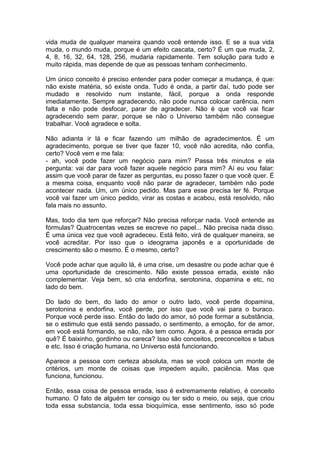 vida muda de qualquer maneira quando você entende isso. E se a sua vida
muda, o mundo muda, porque é um efeito cascata, certo? É um que muda, 2,
4, 8, 16, 32, 64, 128, 256, mudaria rapidamente. Tem solução para tudo e
muito rápida, mas depende de que as pessoas tenham conhecimento.
Um único conceito é preciso entender para poder começar a mudança, é que:
não existe matéria, só existe onda. Tudo é onda, a partir daí, tudo pode ser
mudado e resolvido num instante, fácil, porque a onda responde
imediatamente. Sempre agradecendo, não pode nunca colocar carência, nem
falta e não pode desfocar, parar de agradecer. Não é que você vai ficar
agradecendo sem parar, porque se não o Universo também não consegue
trabalhar. Você agradece e solta.
Não adianta ir lá e ficar fazendo um milhão de agradecimentos. É um
agradecimento, porque se tiver que fazer 10, você não acredita, não confia,
certo? Você vem e me fala:
- ah, você pode fazer um negócio para mim? Passa três minutos e ela
pergunta: vai dar para você fazer aquele negócio para mim? Aí eu vou falar:
assim que você parar de fazer as perguntas, eu posso fazer o que você quer. É
a mesma coisa, enquanto você não parar de agradecer, também não pode
acontecer nada. Um, um único pedido. Mas para esse precisa ter fé. Porque
você vai fazer um único pedido, virar as costas e acabou, está resolvido, não
fala mais no assunto.
Mas, todo dia tem que reforçar? Não precisa reforçar nada. Você entende as
fórmulas? Quatrocentas vezes se escreve no papel... Não precisa nada disso.
É uma única vez que você agradeceu. Está feito, virá de qualquer maneira, se
você acreditar. Por isso que o ideograma japonês e a oportunidade de
crescimento são o mesmo. É o mesmo, certo?
Você pode achar que aquilo lá, é uma crise, um desastre ou pode achar que é
uma oportunidade de crescimento. Não existe pessoa errada, existe não
complementar. Veja bem, só cria endorfina, serotonina, dopamina e etc, no
lado do bem.
Do lado do bem, do lado do amor o outro lado, você perde dopamina,
serotonina e endorfina, você perde, por isso que você vai para o buraco.
Porque você perde isso. Então do lado do amor, só pode formar a substância,
se o estimulo que está sendo passado, o sentimento, a emoção, for de amor,
em você está formando, se não, não tem como. Agora, é a pessoa errada por
quê? É baixinho, gordinho ou careca? Isso são conceitos, preconceitos e tabus
e etc. Isso é criação humana, no Universo está funcionando.
Aparece a pessoa com certeza absoluta, mas se você coloca um monte de
critérios, um monte de coisas que impedem aquilo, paciência. Mas que
funciona, funcionou.
Então, essa coisa de pessoa errada, isso é extremamente relativo, é conceito
humano. O fato de alguém ter consigo ou ter sido o meio, ou seja, que criou
toda essa substancia, toda essa bioquímica, esse sentimento, isso só pode
 