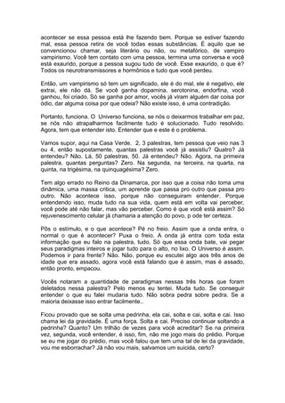 acontecer se essa pessoa está lhe fazendo bem. Porque se estiver fazendo
mal, essa pessoa retira de você todas essas substâncias. É aquilo que se
convencionou chamar, seja literário ou não, ou metafórico, de vampiro
vampirismo. Você tem contato com uma pessoa, termina uma conversa e você
está exaurido, porque a pessoa sugou tudo de você. Esse exaurido, o que é?
Todos os neurotransmissores e hormônios e tudo que você perdeu.
Então, um vampirismo só tem um significado, ele é do mal, ele é negativo, ele
extrai, ele não dá. Se você ganha dopamina, serotonina, endorfina, você
ganhou, foi criado. Só se ganha por amor, vocês já viram alguém dar coisa por
ódio, dar alguma coisa por que odeia? Não existe isso, é uma contradição.
Portanto, funciona. O Universo funciona, se nós o deixarmos trabalhar em paz,
se nós não atrapalharmos facilmente tudo é solucionado. Tudo resolvido.
Agora, tem que entender isto. Entender que e este é o problema.
Vamos supor, aqui na Casa Verde. 2, 3 palestras, tem pessoa que veio nas 3
ou 4, então supostamente, quantas palestras você já assistiu? Quatro? Já
entendeu? Não. Lá, 50 palestras, 50. Já entendeu? Não. Agora, na primeira
palestra, quantas perguntas? Zero. Na segunda, na terceira, na quarta, na
quinta, na trigésima, na quinquagésima? Zero.
Tem algo errado no Reino da Dinamarca, por isso que a coisa não toma uma
dinâmica, uma massa critica, um aprende que passa pro outro que passa pro
outro. Não acontece isso, porque não conseguiram entender. Porque
entendendo isso, muda tudo na sua vida, quem está em volta vai perceber,
você pode até não falar, mas vão perceber. Como é que você está assim? Só
rejuvenescimento celular já chamaria a atenção do povo, p ode ter certeza.
Pôs o estímulo, e o que acontece? Pé no freio. Assim que a onda entra, o
normal o que é acontecer? Puxa o freio. A onda já entra com toda esta
informação que eu falo na palestra, tudo. Só que essa onda bate, vai pegar
seus paradigmas inteiros e jogar tudo para o alto, no lixo. O Universo é assim.
Podemos ir para frente? Não. Não, porque eu escutei algo aos três anos de
idade que era assado, agora você está falando que é assim, mas é assado,
então pronto, empacou.
Vocês notaram a quantidade de paradigmas nessas três horas que foram
deletados nessa palestra? Pelo menos eu tentei. Muda tudo. Se conseguir
entender o que eu falei mudaria tudo. Não sobra pedra sobre pedra. Se a
maioria deixasse isso entrar facilmente..
Ficou provado que se solta uma pedrinha, ela cai, solta e cai, solta e cai. Isso
chama lei da gravidade. É uma força. Solta e cai. Preciso continuar soltando a
pedrinha? Quanto? Um trilhão de vezes para você acreditar? Se na primeira
vez, segunda, você entender, é isso, fim, não me jogo mais do prédio. Porque
se eu me jogar do prédio, mas você falou que tem uma tal de lei da gravidade,
vou me esborrachar? Já não vou mais, salvamos um suicida, certo?
 