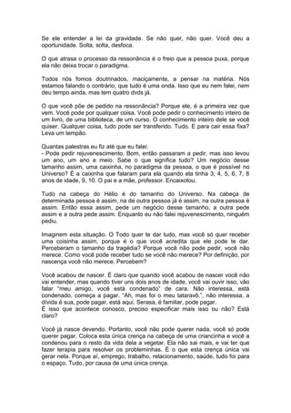 Se ele entender a lei da gravidade. Se não quer, não quer. Você deu a
oportunidade. Solta, solta, desfoca.
O que atrasa o processo da ressonância é o freio que a pessoa puxa, porque
ela não deixa trocar o paradigma.
Todos nós fomos doutrinados, maciçamente, a pensar na matéria. Nós
estamos falando o contrário, que tudo é uma onda. Isso que eu nem falei, nem
deu tempo ainda, mas tem quatro dvds já.
O que você põe de pedido na ressonância? Porque ele, é a primeira vez que
vem. Você pode por qualquer coisa. Você pode pedir o conhecimento inteiro de
um livro, de uma biblioteca, de um curso. O conhecimento inteiro dele se você
quiser. Qualquer coisa, tudo pode ser transferido. Tudo. E para cair essa fixa?
Leva um tempão.
Quantas palestras eu fiz até que eu falei:
- Pode pedir rejuvenescimento. Bom, então passaram a pedir, mas isso levou
um ano, um ano e meio. Sabe o que significa tudo? Um negócio desse
tamanho assim, uma caixinha, no paradigma da pessoa, o que é possível no
Universo? É a caixinha que falaram para ela quando ela tinha 3, 4, 5, 6, 7, 8
anos de idade, 9, 10. O pai e a mãe, professor. Encaixotou.
Tudo na cabeça do Hélio é do tamanho do Universo. Na cabeça de
determinada pessoa é assim, na de outra pessoa já é assim, na outra pessoa é
assim. Então essa assim, pede um negócio desse tamanho, a outra pede
assim e a outra pede assim. Enquanto eu não falei rejuvenescimento, ninguém
pediu.
Imaginem esta situação. O Todo quer te dar tudo, mas você só quer receber
uma coisinha assim, porque é o que você acredita que ele pode te dar.
Perceberam o tamanho da tragédia? Porque você não pode pedir, você não
merece. Como você pode receber tudo se você não merece? Por definição, por
nascença você não merece. Percebem?
Você acabou de nascer. É claro que quando você acabou de nascer você não
vai entender, mas quando tiver uns dois anos de idade, você vai ouvir isso, vão
falar “meu amigo, você está condenado” de cara. Não interessa, está
condenado, começa a pagar. “Ah, mas foi o meu tataravô.”, não interessa, a
dívida é sua, pode pagar, está aqui, Serasa, é familiar, pode pagar.
É isso que acontece conosco, preciso especificar mais isso ou não? Está
claro?
Você já nasce devendo. Portanto, você não pode querer nada, você só pode
querer pagar. Coloca esta única crença na cabeça de uma criancinha e você a
condenou para o resto da vida dela a vegetar. Ela não sai mais, e vai ter que
fazer terapia para resolver os probleminhas. É o que esta crença única vai
gerar nela. Porque aí, emprego, trabalho, relacionamento, saúde, tudo foi para
o espaço. Tudo, por causa de uma única crença.
 