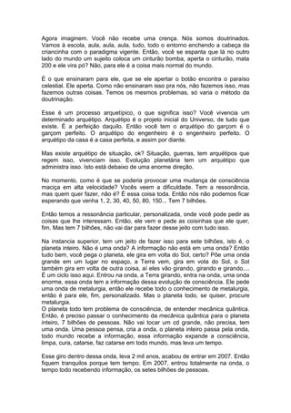 Agora imaginem. Você não recebe uma crença. Nós somos doutrinados.
Vamos à escola, aula, aula, aula, tudo, todo o entorno enchendo a cabeça da
criancinha com o paradigma vigente. Então, você se espanta que lá no outro
lado do mundo um sujeito coloca um cinturão bomba, aperta o cinturão, mata
200 e ele vira pó? Não, para ele é a coisa mais normal do mundo.
É o que ensinaram para ele, que se ele apertar o botão encontra o paraíso
celestial. Ele aperta. Como não ensinaram isso pra nós, não fazemos isso, mas
fazemos outras coisas. Temos os mesmos problemas, só varia o método da
doutrinação.
Esse é um processo arquetípico, o que significa isso? Você vivencia um
determinado arquétipo. Arquétipo é o projeto inicial do Universo, de tudo que
existe. É a perfeição daquilo. Então você tem o arquétipo do garçom é o
garçom perfeito. O arquétipo do engenheiro é o engenheiro perfeito. O
arquétipo da casa é a casa perfeita, e assim por diante.
Mas existe arquétipo de situação, ok? Situação, guerras, tem arquétipos que
regem isso, vivenciam isso. Evolução planetária tem um arquétipo que
administra isso. Isto está debaixo de uma enorme direção.
No momento, como é que se poderia provocar uma mudança de consciência
maciça em alta velocidade? Vocês veem a dificuldade. Tem a ressonância,
mas quem quer fazer, não é? É essa coisa toda. Então nós não podemos ficar
esperando que venha 1, 2, 30, 40, 50, 80, 150... Tem 7 bilhões.
Então temos a ressonância particular, personalizada, onde você pode pedir as
coisas que lhe interessam. Então, ele vem e pede as coisinhas que ele quer,
fim. Mas tem 7 bilhões, não vai dar para fazer desse jeito com tudo isso.
Na instancia superior, tem um jeito de fazer isso para sete bilhões, isto é, o
planeta inteiro. Não é uma onda? A informação não está em uma onda? Então
tudo bem, você pega o planeta, ele gira em volta do Sol, certo? Põe uma onda
grande em um lugar no espaço, a Terra vem, gira em vota do Sol, o Sol
também gira em volta de outra coisa, aí eles vão girando, girando e girando....
É um ciclo isso aqui. Entrou na onda, a Terra girando, entra na onda, uma onda
enorme, essa onda tem a informação dessa evolução de consciência. Ele pede
uma onda de metalurgia, então ele recebe todo o conhecimento de metalurgia,
então é para ele, fim, personalizado. Mas o planeta todo, se quiser, procure
metalurgia.
O planeta todo tem problema de consciência, de entender mecânica quântica.
Então, é preciso passar o conhecimento da mecânica quântica para o planeta
inteiro, 7 bilhões de pessoas. Não vai tocar um cd grande, não precisa, tem
uma onda. Uma pessoa pensa, cria a onda, o planeta inteiro passa pela onda,
todo mundo recebe a informação, essa informação expande a consciência,
limpa, cura, catarse, faz catarse em todo mundo, mas leva um tempo.
Esse giro dentro dessa onda, leva 2 mil anos, acabou de entrar em 2007. Então
fiquem tranquilos porque tem tempo. Em 2007, entrou totalmente na onda, o
tempo todo recebendo informação, os setes bilhões de pessoas.
 