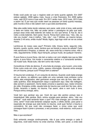 Então você pode ver que o negócio está um tanto quanto agitado. Em 2007
estava agitado, 2008 agitou mais, houve a crise financeira. Em 2009 agitou
mais, veja 2010 como é que está. Em 2011 serão mais, 2012 mais, 2013 mais
e assim vai. É por isso que vocês veem as pessoas um tanto quanto mexidas,
pelo mundo a fora e não sabem nem o que está acontecendo.
Mas eles estão todos tendo catarses sem parar, está vindo à tona, está pondo
o dedo em todos nós. Não vai poder deixar o paradigma do jeito que está,
porque essa onda está batendo em todos os nos que temos. E fica lá, dia e
noite a onda batendo. Sem parar, fica lá. Pensa bem sobre isso, “não, não, eu
não vou mudar”, mas é melhor, “não, não.”, nos 7 bilhões, ao mesmo tempo,
durante 2 mil anos, então muda? Muda, lógico, logo logo você vai ver as coisas
macro.
Lembra-se do nosso caso aqui? Primeiro mês; limpou tanto, segundo mês,
terceiro, quarto, quinto, sexto, lembra que vai tirando a casca da cebola? Cada
mês aprofunda a limpeza, a catarse, etc. essa onda faz a mesma coisa, mês a
mês, seguidamente. Então, fique tranquilo, porque muda, de qualquer maneira.
É pura física e é pura física, não tem a nada a ver com religião isso que eu falei
agora, é pura física. Vai mudar o consciente coletivo e o consciente também,
vai mudar tudo. Muda tudo, não tem como não mudar.
Consciência é feito de átomos. É uma bola de energia, uma nuvem, uma onda.
Entra outra onda em cima, colidiu, passou informação. Quando entra energia
em um trauma, porque cura? Porque tem a catarse?
O trauma tem endereço. É um conjunto de átomos. Quando você injeta energia
em um átomo, os elétrons que estão em uma camada mais embaixo numa
órbita, eles energizados, eles ganharam energia que veio de fora, eles dão o
salto quântico. Eles desaparecem daqui e aparecem aqui. Eles não trafegam,
eles somem e aparecem. Some deste universo e aparece aqui, neste Universo
de volta. Energizou então, aquela bola de trauma que você tem fez isso, abriu.
Então, levantou o tapete, no trauma. Faz assim, abre e vem tudo à tona.
Porque entrou energia, abriu.
Você tem que perdoar seu pai. Você diz que não perdoo porque isso é
imperdoável. Não perdoa. Bom, entrou energia para perdoar, abriu, “não vou
perdoar”’ você está tentando fazer o que? Por mais energia, por concreto em
cima, certo? Você está tentando colapsar aquilo, o efeito Zenão, para parar a
expansão de energia que está tendo no trauma, você quer fechar o trauma e
concretá-lo. Só que você não consegue fazer, a única coisa que você
consegue fazer é parar o processo, o seu processo, você estanca, você puxa o
freio.
Mas o que acontece?
Está entrando energia continuamente, não é que entra energia a cada 5
segundos, você está imerso na onda cósmica. Então, sem parar, a onda está
 