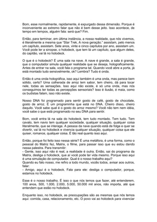 Bom, esse normalmente, rapidamente, é expurgado dessa dimensão. Porque é
inconveniente ao extremo falar que não é bem desse jeito. Isso acontece, de
tempo em tempos, alguém fala: será que? Fim.
Então, para terminar, em última instância, a nossa realidade, que nós vivemos,
é literalmente a mesma que “Star Trek, A nova geração.” assistam, pelo menos
um capítulo, assistam. Sete anos, vinte e cinco capítulos por ano, assistam um.
Você pode ler a sinopse, o holodeck, que tem lá um capítulo, que algum deles,
do capitão, vai lá no holodeck.
O que é o holodeck? É uma sala na nave. A nave é grande, a sala é grande,
que o computador simula qualquer realidade que se deseja, holograficamente.
Antes de entrar na sala, você fala o programa tal. Quando você abre a porta, já
está montado tudo sensivelmente, ok? Lembra? Tudo é onda.
Então é uma onda holográfica, isso aqui também é uma onda, mas parece bem
sólido, certo? Uma colherada de arroz tem sabor, tem cheiro, dá para tocar
nele, todas as sensações. Isso aqui não existe, é só uma onda, mas nós
conseguimos ter todas as percepções sensoriais? Isso é ilusão, é maia, como
os budistas falam, isso não existe.
Nosso DNA foi programado para sentir gosto de café, gosto de chocolate,
gosto de arroz. É um programinha que está no DNA. Cheiro disso, cheiro
daquilo. Você sabe qual é o gosto do arroz mesmo? Você não tem nem idéia,
você sabe o que está programado no seu DNA para sentir.
Bom, você entra lá na sala do holodeck, tem tudo montado. Tem tudo. Tem
cavalo, tem navio tem qualquer sociedade, qualquer situação, qualquer coisa
literalmente, que se interage. A pessoa da nave quando está de folga e quer se
divertir, vai lá no holodeck e vivencia qualquer situação, qualquer coisa que ele
quiser, romance, qualquer coisa. É tão real quanto isso aqui.
Então, porque foi feito isso nessa série? É uma metáfora, é uma forma, como o
pessoal do Matriz fez, Matrix, o filme, para passar isso que eu estou dando
nessa palestra. Para transmitir:
- Gente, isso aqui não é real, a realidade é outra. Então, sai do programa da
Matrix, desliga o holodeck, que aí você pode ter vida mesmo. Porque isso aqui
é uma simulação de computador. Qual é o nosso trabalho aqui?
Quando eu falo nosso, me refiro a todo mundo, vocês todos, avisar aos outros,
falar:
- Amigo, aqui é o holodeck. Fala para ele: desliga o computador, porque,
estamos no holodeck.
Esse é o nosso trabalho. É isso o que nós temos que fazer, até entenderem,
100 anos, 500, 1.000, 2.000, 5.000, 50.000 mil anos, não importa, até que
entendem que estão no holodeck.
Enquanto isso, no holodeck, as preocupações são as mesmas que nós temos
aqui: comida, casa, relacionamento, etc. O povo vai ao holodeck para vivenciar
 