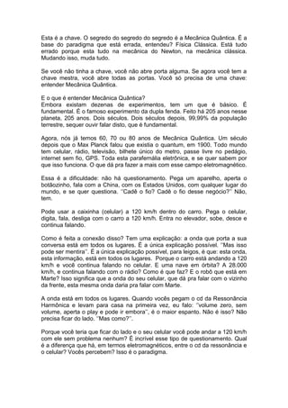 Esta é a chave. O segredo do segredo do segredo é a Mecânica Quântica. É a
base do paradigma que está errada, entendeu? Física Clássica. Está tudo
errado porque esta tudo na mecânica do Newton, na mecânica clássica.
Mudando isso, muda tudo.
Se você não tinha a chave, você não abre porta alguma. Se agora você tem a
chave mestra, você abre todas as portas. Você só precisa de uma chave:
entender Mecânica Quântica.
E o que é entender Mecânica Quântica?
Embora existam dezenas de experimentos, tem um que é básico. É
fundamental. É o famoso experimento da dupla fenda. Feito há 205 anos nesse
planeta, 205 anos. Dois séculos. Dois séculos depois, 99,99% da população
terrestre, sequer ouvir falar disto, que é fundamental.
Agora, nós já temos 60, 70 ou 80 anos de Mecânica Quântica. Um século
depois que o Max Planck falou que existia o quantum, em 1900. Todo mundo
tem celular, rádio, televisão, bilhete único do metro, passe livre no pedágio,
internet sem fio, GPS. Toda esta parafernália eletrônica, e se quer sabem por
que isso funciona. O que dá pra fazer a mais com esse campo eletromagnético.
Essa é a dificuldade: não há questionamento. Pega um aparelho, aperta o
botãozinho, fala com a China, com os Estados Unidos, com qualquer lugar do
mundo, e se quer questiona. ‘’Cadê o fio? Cadê o fio desse negócio?’’ Não,
tem.
Pode usar a caixinha (celular) a 120 km/h dentro do carro. Pega o celular,
digita, fala, desliga com o carro a 120 km/h. Entra no elevador, sobe, desce e
continua falando.
Como é feita a conexão disso? Tem uma explicação: a onda que porta a sua
conversa está em todos os lugares. É a única explicação possível. ‘’Mas isso
pode ser mentira’’. É a única explicação possível, para leigos, é que: esta onda,
esta informação, está em todos os lugares. Porque o carro está andando a 120
km/h e você continua falando no celular. E uma nave em órbita? A 28.000
km/h, e continua falando com o rádio? Como é que faz? E o robô que está em
Marte? Isso significa que a onda do seu celular, que dá pra falar com o vizinho
da frente, esta mesma onda daria pra falar com Marte.
A onda está em todos os lugares. Quando vocês pegam o cd da Ressonância
Harmônica e levam para casa na primeira vez, eu falo: ‘’volume zero, sem
volume, aperta o play e pode ir embora’’, é o maior espanto. Não é isso? Não
precisa ficar do lado. ‘’Mas como?’’.
Porque você teria que ficar do lado e o seu celular você pode andar a 120 km/h
com ele sem problema nenhum? É incrível esse tipo de questionamento. Qual
é a diferença que há, em termos eletromagnéticos, entre o cd da ressonância e
o celular? Vocês percebem? Isso é o paradigma.
 