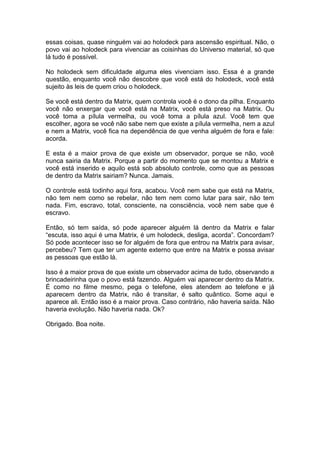 essas coisas, quase ninguém vai ao holodeck para ascensão espiritual. Não, o
povo vai ao holodeck para vivenciar as coisinhas do Universo material, só que
lá tudo é possível.
No holodeck sem dificuldade alguma eles vivenciam isso. Essa é a grande
questão, enquanto você não descobre que você está do holodeck, você está
sujeito às leis de quem criou o holodeck.
Se você está dentro da Matrix, quem controla você é o dono da pilha. Enquanto
você não enxergar que você está na Matrix, você está preso na Matrix. Ou
você toma a pílula vermelha, ou você toma a pílula azul. Você tem que
escolher, agora se você não sabe nem que existe a pílula vermelha, nem a azul
e nem a Matrix, você fica na dependência de que venha alguém de fora e fale:
acorda.
E esta é a maior prova de que existe um observador, porque se não, você
nunca sairia da Matrix. Porque a partir do momento que se montou a Matrix e
você está inserido e aquilo está sob absoluto controle, como que as pessoas
de dentro da Matrix sairiam? Nunca. Jamais.
O controle está todinho aqui fora, acabou. Você nem sabe que está na Matrix,
não tem nem como se rebelar, não tem nem como lutar para sair, não tem
nada. Fim, escravo, total, consciente, na consciência, você nem sabe que é
escravo.
Então, só tem saída, só pode aparecer alguém lá dentro da Matrix e falar
“escuta, isso aqui é uma Matrix, é um holodeck, desliga, acorda”. Concordam?
Só pode acontecer isso se for alguém de fora que entrou na Matrix para avisar,
percebeu? Tem que ter um agente externo que entre na Matrix e possa avisar
as pessoas que estão lá.
Isso é a maior prova de que existe um observador acima de tudo, observando a
brincadeirinha que o povo está fazendo. Alguém vai aparecer dentro da Matrix.
É como no filme mesmo, pega o telefone, eles atendem ao telefone e já
aparecem dentro da Matrix, não é transitar, é salto quântico. Some aqui e
aparece ali. Então isso é a maior prova. Caso contrário, não haveria saída. Não
haveria evolução. Não haveria nada. Ok?
Obrigado. Boa noite.
 