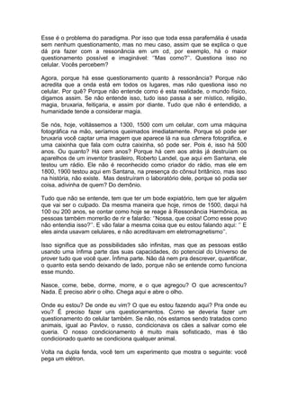 Esse é o problema do paradigma. Por isso que toda essa parafernália é usada
sem nenhum questionamento, mas no meu caso, assim que se explica o que
dá pra fazer com a ressonância em um cd, por exemplo, há o maior
questionamento possível e imaginável: ‘’Mas como?’’. Questiona isso no
celular. Vocês percebem?
Agora, porque há esse questionamento quanto à ressonância? Porque não
acredita que a onda está em todos os lugares, mas não questiona isso no
celular. Por quê? Porque não entende como é esta realidade, o mundo físico,
digamos assim. Se não entende isso, tudo isso passa a ser místico, religião,
magia, bruxaria, feitiçaria, e assim por diante. Tudo que não é entendido, a
humanidade tende a considerar magia.
Se nós, hoje, voltássemos a 1300, 1500 com um celular, com uma máquina
fotográfica na mão, seríamos queimados imediatamente. Porque só pode ser
bruxaria você captar uma imagem que aparece lá na sua câmera fotográfica, e
uma caixinha que fala com outra caixinha, só pode ser. Pois é, isso há 500
anos. Ou quanto? Há cem anos? Porque há cem aos atrás já destruíam os
aparelhos de um inventor brasileiro, Roberto Landel, que aqui em Santana, ele
testou um rádio. Ele não é reconhecido como criador do rádio, mas ele em
1800, 1900 testou aqui em Santana, na presença do cônsul britânico, mas isso
na história, não existe. Mas destruíram o laboratório dele, porque só podia ser
coisa, adivinha de quem? Do demônio.
Tudo que não se entende, tem que ter um bode expiatório, tem que ter alguém
que vai ser o culpado. Da mesma maneira que hoje, rimos de 1500, daqui há
100 ou 200 anos, se contar como hoje se reage à Ressonância Harmônica, as
pessoas também morrerão de rir e falarão: ‘’Nossa, que coisa! Como esse povo
não entendia isso?’’. E vão falar a mesma coisa que eu estou falando aqui: ‘’ E
eles ainda usavam celulares, e não acreditavam em eletromagnetismo’’.
Isso significa que as possibilidades são infinitas, mas que as pessoas estão
usando uma ínfima parte das suas capacidades, do potencial do Universo de
prover tudo que você quer. Ínfima parte. Não dá nem pra descrever, quantificar,
o quanto esta sendo deixando de lado, porque não se entende como funciona
esse mundo.
Nasce, come, bebe, dorme, morre, e o que agregou? O que acrescentou?
Nada. É preciso abrir o olho. Chega aqui e abre o olho.
Onde eu estou? De onde eu vim? O que eu estou fazendo aqui? Pra onde eu
vou? É preciso fazer uns questionamentos. Como se deveria fazer um
questionamento do celular também. Se não, nós estamos sendo tratados como
animais, igual ao Pavlov, o russo, condicionava os cães a salivar como ele
queria. O nosso condicionamento é muito mais sofisticado, mas é tão
condicionado quanto se condiciona qualquer animal.
Volta na dupla fenda, você tem um experimento que mostra o seguinte: você
pega um elétron.
 