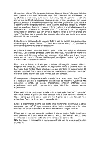 O que é um elétron? Ele faz parte do átomo. O que é átomo? O menor tijolinho
que constrói toda essa realidade aqui. Se pusermos um microscópio e
aprofundar e aumentar, aumentar e aumentar, nós chegaremos a ver um
átomo, que contém três bolinhas, digamos assim: próton, no núcleo, tem carga
positiva, nêutron e o elétron que tem carga negativa, girando em volta. Essa é
a descrição mais simples possível. Tanto faz uma descrição dessas ou projetar
aqui na parede um desenho com uma bolinha grudada em outra bolinha e outra
bolinha girando em volta, tipo Sistema Solar. Ou a Terra e a Lua. Tem alguma
dificuldade pra entender que tem próton e nêutron, juntos e elétron girando em
volta? Acontece que a maioria das pessoas não sabe que existe uma coisa
chamada átomo. Não sabe.
Então talvez a dificuldade de entender tudo o que eu explico seja porque não
sabe do que eu estou falando. ‘’O que é esse tal de átomo?’’. O átomo é a
substancia que constrói toda essa realidade.
A química trabalha juntando átomos, para formar um “negócio” chamado
molécula. Dois átomos grudados viram uma molécula. Juntando um monte de
moléculas você tem uma célula, por exemplo, várias delas: um órgão, vários
deles: um ser humano. Então é tijolinho que forma tijolinho, vai se organizando,
e temos toda essa realidade criada.
Muito bem, no átomo, você tem: polo positivo e polo negativo, que é o elétron.
Pegando um deles só, um elétron, e disparando contra a parede, caso ali
houvesse duas fendas (duas aberturas), o que acontece no experimento? O
que ele mostrou? Que o elétron, um elétron, uma bolinha, chamada ‘’partícula’’
na física, passa através das duas fendas, dos dois buracos.
Como que uma coisa passa através em dois buracos ao mesmo tempo? Essa
é a questão. Esse é o experimento fundamental da Mecânica Quântica. Mil
oitocentos e cinco, até agora, praticamente ninguém entendeu esse
experimento, mas estão usando toda essa eletrônica, baseada nesse
experimento.
Esse experimento mostra que aquela bolinha, chamada ‘’elétron’’, ‘’partícula’’
que você manda e passa por dois buracos não é uma partícula. Porque é
lógico, como que uma coisa passa em dois lugares ao mesmo tempo? Não
existe isso. Como partícula. Mas como onda, sim.
Então, o experimento mostra que existe uma interferência construtiva lá atrás
no sensor, por quê? Porque passaram várias ondas simultaneamente pelas
duas fendas e interferiram lá atrás. Então mostra umas franjas brancas.
É isso que provou que toda esta realidade é feita de ondas. Então o elétron é
uma partícula e é uma onda ao mesmo tempo. Ao mesmo tempo. Nós
escolhemos se queremos tratar ele como partícula ou como onda.
Nós, humanos, o observador, a nossa consciência que faz essa escolha. Até
aí, tudo ok.
 
