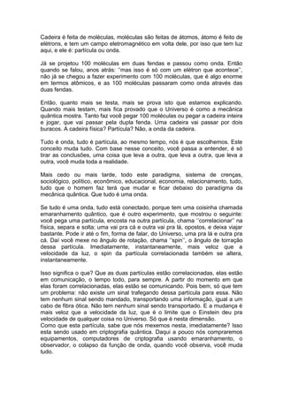 Cadeira é feita de moléculas, moléculas são feitas de átomos, átomo é feito de
elétrons, e tem um campo eletromagnético em volta dele, por isso que tem luz
aqui, e ele é: partícula ou onda.
Já se projetou 100 moléculas em duas fendas e passou como onda. Então
quando se falou, anos atrás: ‘’mas isso é só com um elétron que acontece’’,
não já se chegou a fazer experimento com 100 moléculas, que é algo enorme
em termos atômicos, e as 100 moléculas passaram como onda através das
duas fendas.
Então, quanto mais se testa, mais se prova isto que estamos explicando.
Quando mais testam, mais fica provado que o Universo é como a mecânica
quântica mostra. Tanto faz você pegar 100 moléculas ou pegar a cadeira inteira
e jogar, que vai passar pela dupla fenda. Uma cadeira vai passar por dois
buracos. A cadeira física? Partícula? Não, a onda da cadeira.
Tudo é onda, tudo é partícula, ao mesmo tempo, nós é que escolhemos. Este
conceito muda tudo. Com base nesse conceito, você passa a entender, é só
tirar as conclusões, uma coisa que leva a outra, que leva a outra, que leva a
outra, você muda toda a realidade.
Mais cedo ou mais tarde, todo este paradigma, sistema de crenças,
sociológico, político, econômico, educacional, economia, relacionamento, tudo,
tudo que o homem faz terá que mudar e ficar debaixo do paradigma da
mecânica quântica. Que tudo é uma onda.
Se tudo é uma onda, tudo está conectado, porque tem uma coisinha chamada
emaranhamento quântico, que é outro experimento, que mostrou o seguinte:
você pega uma partícula, encosta na outra partícula, chama ‘’correlacionar’’ na
física, separa e solta; uma vai pra cá e outra vai pra lá, opostos, e deixa viajar
bastante. Pode ir até o fim, forma de falar, do Universo, uma pra lá e outra pra
cá. Daí você mexe no ângulo de rotação, chama ‘’spin’’, o ângulo de torração
dessa partícula. Imediatamente, instantaneamente, mais veloz que a
velocidade da luz, o spin da partícula correlacionada também se altera,
instantaneamente.
Isso significa o que? Que as duas partículas estão correlacionadas, elas estão
em comunicação, o tempo todo, para sempre. A partir do momento em que
elas foram correlacionadas, elas estão se comunicando. Pois bem, só que tem
um problema: não existe um sinal trafegando dessa partícula para essa. Não
tem nenhum sinal sendo mandado, transportando uma informação, igual a um
cabo de fibra ótica. Não tem nenhum sinal sendo transportado. E a mudança é
mais veloz que a velocidade da luz, que é o limite que o Einstein deu pra
velocidade de qualquer coisa no Universo. Só que é nesta dimensão.
Como que esta partícula, sabe que nós mexemos nesta, imediatamente? Isso
esta sendo usado em criptografia quântica. Daqui a pouco nós compraremos
equipamentos, computadores de criptografia usando emaranhamento, o
observador, o colapso da função de onda, quando você observa, você muda
tudo.
 