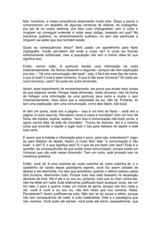 Nós, humanos, a nossa consciência observando muda tudo. Daqui a pouco a
compraremos um aparelho de algumas centenas de dólares, de criptografia,
pra por lá no nosso telefone, pra falar tudo criptografado com o outro e
ninguém vai conseguir entender e violar esse código, baseado em que? Na
mecânica quântica, no emaranhamento quântico, no spin das partículas e
ninguém vai saber que isso também existe.
Quais as consequências disso? Será usado um aparelhinho para fazer
criptografia. Vocês percebem até onde a coisa vai? A coisa vai ficando
extremamente sofisticada, mas a população não tem a menor idéia do que
significa isso.
Então, vamos volta. A partícula recebe uma informação da outra
instantaneamente. Os físicos disseram o seguinte - porque não tem explicação
pra isso – ‘’há uma comunicação não local’’, veja, é fácil dar esse tipo de nome,
o que é local? Local é esse Universo. O que é não esse Universo? Só pode ser
outro Universo, certo? Só pode ser outra dimensão.
Assim, esse experimento de emaranhamento, ele prova que existe mais coisas
do que estamos vendo. Porque nesta dimensão, neste Universo, não há forma
de trafegar uma informação de uma partícula para outra e mudar o spin
instantaneamente, mais veloz que a velocidade da luz, não há. Portanto, só
tem uma explicação: tem uma comunicação, como eles falam, não local.
Aí tem um ponto, você vira a página – isso é um livro de física – você vira a
página, é outro assunto. Percebem como a coisa é montada? Vem um livro de
física, ele explica, explica, explica: ‘’bom isso é comunicação não local, ponto, e
agora vamos falar de bolo de chocolate’’. Trocou de assunto, isto é a mesma
coisa que levantar o tapete e jogar todo o lixo para debaixo do tapete e está
tudo certo.
É assim que é tratada a informação para o povo, para nós, entenderam? Joga-
se para debaixo do tapete. Assim, é muito fácil, falar “a comunicação é não
local”, e daí? E o que significa isso? E o que dá pra fazer com isso? Essa é a
questão, as consequências de que exista essa comunicação, porque existe um
Universo que não está nessa dimensão. Tem um outro, está provado isso na
mecânica quântica.
Então você vê, é uma coisinha ali, outra coisinha ali, outra coisinha ali, e o
castelinho de cartas desse paradigma vigente, você faz assim (estalar de
dedos) e ele desmonta. Foi isso que aconteceu quando o elétron passou pelos
dois buracos, desmontou tudo. Porque tudo isso está baseado na separação
absoluta de tudo. Ele é ele e eu sou eu, portanto, tudo que eu fizer contra ele,
não me afeta em nada. Está totalmente justificado fazer qualquer coisa, dar um
tiro nele, ir para a guerra, matar um monte de gente, porque não tem nada a
ver, você é você e eu sou eu, não tem nada que nos conecta. Nada.
Perceberam? Assim justificam-se tudo. Não tem lei de causa e efeito, porque
não tem consequência de nada, é tudo materialista. Este é o paradigma que
nós vivemos. Você pode até pensar, você pode até achar, pessoalmente, que
 