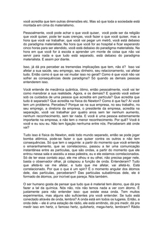 você acredita que tem outras dimensões etc. Mas só que toda a sociedade está
montada em cima do materialismo.
Pessoalmente, você pode achar o que você quiser, você pode ser da religião
que você quiser, pode ter suas crenças, você fazer o que você quiser, mas a
hora que você vai trabalhar, que você vai pegar um metrô, você está debaixo
do paradigma materialista. Na hora que você for ao hospital e ficar esperando
cinco horas para ser atendido, você está debaixo do paradigma materialista. Na
hora em que você for à escola e aprender um monte de coisa que não vai
servir para nada e que tudo está separado, está debaixo do paradigma
materialista. E assim por diante.
Isso, já dá pra perceber as tremendas implicações que tem, não é? Isso vai
afetar a sua saúde, seu emprego, seu dinheiro, seu relacionamento, vai afetar
tudo. Então como é que se vai mudar isso no geral? Como é que você não vai
sofrer as consequências deste paradigma? Só quando as demais pessoas
entenderem isso.
Você entende de mecânica quântica, ótimo, então pessoalmente, você vai ter
como manobrar a sua realidade. Agora, e os demais? E quando você estiver
sob os cuidados de uma pessoa que acredita em partícula? Que acredita que
tudo é separado? Que acredita na física do Newton? Como é que faz? Aí você
tem um problema. Percebeu? Porque se na sua empresa, no seu trabalho, no
seu emprego, a diretoria da empresa, o presidente da empresa, acredita na
separação, você vai trabalhar por quatro anos sem ter nenhum aumento,
nenhum reconhecimento, sem ter nada. E você é uma pessoa extremamente
importante na empresa, e não tem o menor reconhecimento. Por quê? Você é
você e eu sou eu. Não tem ligação nenhuma entre nós. Perceberam até onde
vai?
Tudo isso é física do Newton, está todo mundo separado, então se pode jogar
bomba atômica, pode-se fazer o que quiser contra os outros e não tem
consequências. Só que tem o seguinte: a partir do momento que você entende
o emaranhamento, que se correlacionou, passou a ter uma comunicação
instantânea entre as partículas, que são ondas, a partir do momento que ele
entrou nessa sala e assistiu a essa palestra, eu e ele estamos correlacionados.
Só de ter esse contato aqui, ele me olhou e eu olhei, não precisa pegar nele,
basta o observador olhar, já colapsou a função de onda. Entenderam? Tudo
que afetá-lo vai me afetar, e tudo que me afetar, vai afetá-lo. Está
correlacionado. Por que o que é um spin? É o momento angular dos átomos
dele, das partículas, perceberam? Das partículas subatômicas dele, ele é
formado de átomos, por incrível que pareça. Nós também.
O ser humano gosta de pensar que tudo que é material tem átomo, que dá pra
fazer a tal da química. Nós não, nós não temos nada a ver com átomo. É
justamente para não entender isso: que existe essa onda. Tem muitos
experimentos, mas alguns são suficientes pra você entender. Se tudo está
conectado através de onda, lembra? A onda está em todos os lugares. Então, a
onda dele – ele é uma estação de rádio, ele está emitindo, dá pra medir, dá pra
medir isso em hertz, o famoso hertz, quilohertz, mega-hertz, lembram? Rádio
 