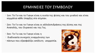  1ον: Το Γιν και το Γιανγκ είναι η ουσία της φύσης και του μυαλού και είναι
κομμάτια κάθε ύπαρξης στο σύμπαν.
 2ον: Το Γιν και το Γιανγκ είναι οι αλληλεπιδράσεις της Δύσης και της
Ανατολής, του Ουρανού και της Γης.
 3ον: Το Γιν και το Γιανγκ είναι η
 διαδικασία συνεχούς εναρμόνισης των
 πάντων που εξασφαλίζει απόλυτη ισορροπία.
ΕΡΜΗΝΕΙΕΣ ΤΟΥ ΣΥΜΒΟΛΟΥ
 