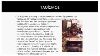  Το σύμβολο yin-yang είναι χαρακτηριστικό της θρησκείας του
Ταοϊσμού. Ο Ταοϊσμός ως θρησκεία δεν επικεντρώνεται γύρω
από δόγματα και δεν υπάρχουν γνωστές
ταοϊστικές "διακηρύξεις πίστης".
Ταυτόχρονα είναι δυνατόν να αναγνωρίσει
κανείς ορισμένες χαρακτηριστικές
πεποιθήσεις ή υποθέσεις. Πέραν της
κινεζικής λαϊκής θρησκείας, διάφορα
τελετουργικά και ασκήσεις θεωρούνται
από τους ακόλουθους του Ταοϊσμού ότι
επηρεάζουν θετικά τη φυσική υγεία,
ευθυγραμμίζουν την πνευματική ύπαρξη
με τις κοσμικές δυνάμεις ή ωθούν σε
εκστατικά πνευματικά ταξίδια. Αυτού του
είδους οι ιδέες φαίνονται βασικές για τον
Ταοϊσμό στις ελίτ μορφές του.
ΤΑΟΪΣΜΟΣ
 