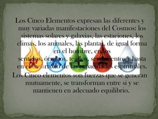 Los Cinco Elementos expresan las diferentes y
  muy variadas manifestaciones del Cosmos: los
   sistemas solares y galaxias, las estaciones, los
 climas, los animales, las plantas, de igual forma
               en el hombre, en los
  sentidos, órganos, tejidos, sentimientos y hasta
 en el desarrollo de las capacidades espirituales.
Los Cinco elementos son fuerzas que se generan
     mutuamente, se transforman entre si y se
        mantienen en adecuado equilibrio.
 