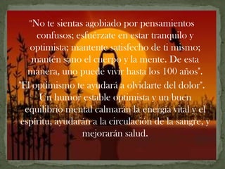 "No    te sientas agobiado por pensamientos
     confusos; esfuérzate en estar tranquilo y
   optimista; mantente satisfecho de ti mismo;
    mantén sano el cuerpo y la mente. De esta
   manera, uno puede vivir hasta los 100 años".
"El optimismo te ayudará a olvidarte del dolor".
      Un humor estable optimista y un buen
  equilibrio mental calmarán la energía vital y el
 espíritu, ayudarán a la circulación de la sangre, y
                   mejorarán salud.
 