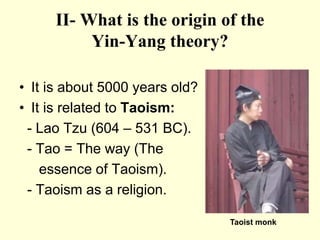 II- What is the origin of the
Yin-Yang theory?
• It is about 5000 years old?
• It is related to Taoism:
- Lao Tzu (604 – 531 BC).
- Tao = The way (The
essence of Taoism).
- Taoism as a religion.
Taoist monk
 