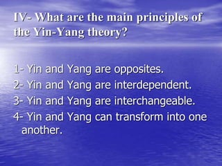 IV- What are the main principles of
the Yin-Yang theory?
1- Yin and Yang are opposites.
2- Yin and Yang are interdependent.
3- Yin and Yang are interchangeable.
4- Yin and Yang can transform into one
another.
 