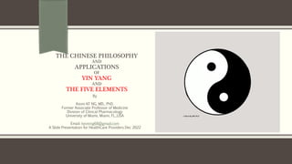 THE CHINESE PHILOSOPHY
AND
APPLICATIONS
OF
YIN YANG
AND
THE FIVE ELEMENTS
By
Kevin KF NG, MD., PhD.
Former Associate Professor of Medicine
Division of Clinical Pharmacology
University of Miami, Miami, FL.,USA
Email: kevinng68@gmail.com
A Slide Presentation for HealthCare Providers Dec 2022
 
