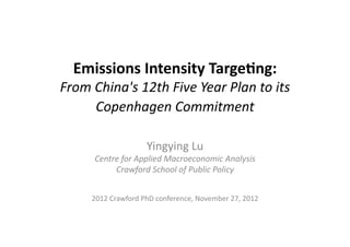 Emissions	
  Intensity	
  Targe0ng:	
  
From	
  China's	
  12th	
  Five	
  Year	
  Plan	
  to	
  its	
  
Copenhagen	
  Commitment
Yingying	
  Lu	
  
Centre	
  for	
  Applied	
  Macroeconomic	
  Analysis	
  
Crawford	
  School	
  of	
  Public	
  Policy	
  
2012	
  Crawford	
  PhD	
  conference,	
  November	
  27,	
  2012
 