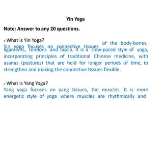 Yin Yoga
Note: Answer to any 20 questions.
1. What is Yin Yoga?
Yin yoga focuses on connective tissues
of the body-bones,
ligaments, tendons and fascia. It is a slow-paced style of yoga,
incorporating principles of traditional Chinese medicine, with
asanas (postures) that are held for longer periods of time, to
strengthen and making the connective tissues flexible.
2. What is Yang Yoga?
Yang yoga focuses on yang tissues, the muscles. It is more
energetic style of yoga where muscles are rhythmically and
 
