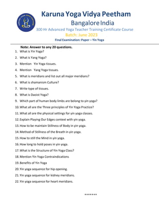 KarunaYogaVidya Peetham
BangaloreIndia
300 Hr Advanced Yoga Teacher Training Certificate Course
Batch: June 2023
Final Examination: Paper – Yin Yoga
Note: Answer to any 20 questions.
1. What is Yin Yoga?
2. What is Yang Yoga?
3. Mention Yin Yoga tissues.
4. Mention Yang Yoga tissues.
5. What is meridians and list out all major meridians?
6. What is shamanism Culture?
7. Write type of tissues.
8. What is Daoist Yoga?
9. Which part of human body limbs are belong to yin yoga?
10.What all are the Three principles of Yin Yoga Practice?
11.What all are the physical settings for yin yoga classes.
12.Explain Playing Our Edges context with yin yoga.
13.How to be maintain Stillness of Body in yin yoga.
14.Method of Stillness of the Breath in yin yoga.
15.How to still the Mind in yin yoga.
16.How long to hold poses in yin yoga.
17.What is the Structure of Yin Yoga Class?
18.Mention Yin Yoga Contraindications
19.Benefits of Yin Yoga
20.Yin yoga sequence for hip opening.
21.Yin yoga sequence for kidney meridians.
22.Yin yoga sequence for heart meridians.
*******
 