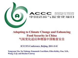 Adapting to Climate Change and Enhancing
               Food Security in China
        气候变化适应和增强中国粮食安全

              ICCCFS Conference, Beijing, 2011-11-8

Yongyuan Yin, Xu Yinlong, Emanuele Cuccillato, Ellen Kelley, Pan, X.B.,
Wang, G.Q. and Declan Conway
 