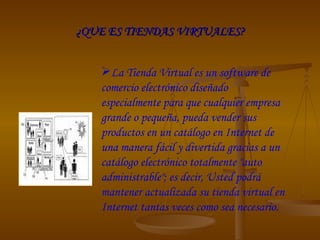 ¿QUE ES TIENDAS VIRTUALES? La Tienda Virtual es un software de comercio electrónico diseñado especialmente para que cualquier empresa grande o pequeña, pueda vender sus productos en un catálogo en Internet de una manera fácil y divertida gracias a un catálogo electrónico totalmente "auto administrable"; es decir, Usted podrá mantener actualizada su tienda virtual en Internet tantas veces como sea necesario. 