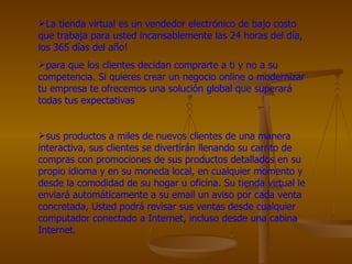 La tienda virtual es un vendedor electrónico de bajo costo que trabaja para usted incansablemente las 24 horas del día, los 365 días del año!  para que los clientes decidan comprarte a ti y no a su competencia. Si quieres crear un negocio online o modernizar tu empresa te ofrecemos una solución global que superará todas tus expectativas  sus productos a miles de nuevos clientes de una manera interactiva, sus clientes se divertirán llenando su carrito de compras con promociones de sus productos detallados en su propio idioma y en su moneda local, en cualquier momento y desde la comodidad de su hogar u oficina. Su tienda virtual le enviará automáticamente a su email un aviso por cada venta concretada, Usted podrá revisar sus ventas desde cualquier computador conectado a Internet, incluso desde una cabina Internet. 
