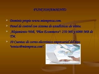 FUNCIONAMIENTO Dominio propio www.miempresa.com.  Panel de control con sistema de estadísticas de visita. Alojamiento Web, "Plan Ecommerce": 250 Mb y 6000 MB de TM.  10 Cuentas de correo electrónico empresarial del tipo "ventas@miempresa.com".  
