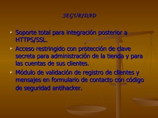 SEGURIDAD Soporte total para integración posterior a HTTPS/SSL.  Acceso restringido con protección de clave secreta para administración de la tienda y para las cuentas de sus clientes.  Módulo de validación de registro de clientes y mensajes en formulario de contacto con código de seguridad antihacker.   