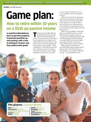 www.yipmag.com.au
Game plan:
Jo and Chris Worsfold are
keen to get their property
investment portfolio up
and running, with a view
to retiring in 10 years. Can
they achieve their goals?
How to retire within 10 years
on a $52k pa passive income
are also unsure of whether or not we
can even afford to start investing now,”
wrote Jo.
“We want to invest for the long-term
goal of an early retirement, rather than
for the short-term increased cash flow. 
Chris’ dream is to one day be able to
buy an old classic car, and my dream is
to have plenty of savings tucked away so
we can live day-to-day without worrying
about money.”
With two young children to look after
(four-year-old Alicia and two-year-old
Ethan), Jo does manage to squeeze in
some part-time bookkeeping work to help
out with the family finances, bringing
in around $3,000 a year, but the couple’s
main source of income comes from
Chris’ full-time job as a diesel mechanic.
With overtime, Chris brings in
around $55,000, which keeps the family
balance sheet in the black. However,
they find that – even with Jo’s additional
income – it’s often difficult to save.
T
asmania-based Jo Worsfold and
her husband Chris got in touch
with Your Investment Property in
search of some first-time investor advice.
As Jo admitted when emailing us, the
couple really had no idea where to start,
but were keen to get their portfolio off
the ground as soon as possible – if they
could afford it. “My husband and I have
been wanting to get into investing in
real estate for some time now, but had
absolutely no idea where to start. We
Ages: 33 & 31
Occupations: Part-time
bookkeeper & diesel mechanic
Income: $58,825
PPOR: $300,000
Equity: $261,000
Mortgage: $39,000
Super: $98,300
Savings/shares: $7,800
Dependents: Two children
Jo and Chris WorsfoldThe players
74
Strategy | real life investors
$$$ HOW TO BUILD A MILLION DOLLAR PORTFOLIO $$$ HOW TO BUILD A MILLION DOLLAR PORTFOLIO $$$
 
