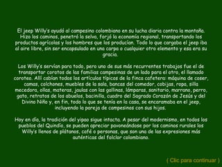 El jeep Willy’s ayudó al campesino colombiano en su lucha diaria contra la montaña.
   Hizo los caminos, penetró la selva, forjó la economía regional, transportando los
productos agrícolas y los hombres que los producían. Todo lo que cargaba el jeep iba
al aire libre, sin ser encapsulado en una carpa o cualquier otro elemento y esa era su
                                        gracia.

  Los Willy’s servían para todo, pero uno de sus más recurrentes trabajos fue el de
  transportar corotos de las familias campesinas de un lado para el otro, el llamado
coroteo. Allí cabían todos los artículos típicos de la finca cafetera: máquina de coser,
    camas, colchones, muebles de la sala, bancas del comedor, cobijas, ropa, silla
mecedora, ollas, materas, jaulas con las gallinas, lámparas, sanitario, marrano, perro,
 gato, retratos de los abuelos, bacinilla, cuadro del Sagrado Corazón de Jesús y del
   Divino Niño y, en fin, todo lo que se tenía en la casa, se encaramaba en el jeep,
                   incluyendo la pareja de campesinos con sus hijos.

Hoy en día, la tradición del yipao sigue intacta. A pesar del modernismo, en todos los
 pueblos del Quindío, se pueden apreciar pavoneándose por los caminos rurales los
  Willy’s llenos de plátanos, café o personas, que son una de las expresiones más
                          auténticas del folclor colombiano.



                                                                     ( Clic para continuar )
 