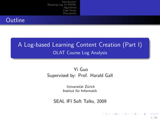 Introduction
              Mapping Log To MXML
                          Algorithms
                         Case Study
                         Discussions


Outline


    A Log-based Learning Content Creation (Part I)
                  OLAT Course Log Analysis


                           Yi Guo
              Supervised by: Prof. Harald Gall

                            Universit¨t Z¨rich
                                     a u
                         Institut f¨r Informatik
                                   u


                  SEAL IFI Soft Talks, 2009


                                                     1 / 48
 
