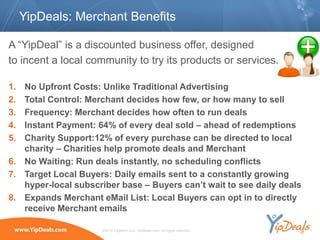 YipDeals: Merchant Benefits

A “YipDeal” is a discounted business offer, designed
to incent a local community to try its products or services.

1. No Upfront Costs: Unlike Traditional Advertising
2. Total Control: Merchant decides how few, or how many to sell
3. Frequency: Merchant decides how often to run deals
4. Instant Payment: 64% of every deal sold – ahead of redemptions
5. Charity Support:12% of every purchase can be directed to local
   charity – Charities help promote deals and Merchant
6. No Waiting: Run deals instantly, no scheduling conflicts
7. Target Local Buyers: Daily emails sent to a constantly growing
   hyper-local subscriber base – Buyers can’t wait to see daily deals
8. Expands Merchant eMail List: Local Buyers can opt in to directly
   receive Merchant emails

                      ©2010 YippeeO LLC, YipDeals.com. All rights reserved.
 