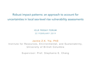 Robust impact patterns: an approach to account for
uncertainties in local sea-level rise vulnerability assessments	
J a c k i e Z . K . Yi p , P h D
I n s t i t u t e f o r R e s o u r c e s , E n v i r o n m e n t a l , a n d S u s t a i n a b i l i t y,
U n i v e r s i t y o f B r i t i s h C o l u m b i a
S u p e r v i s o r : P r o f . S t e p h a n i e E . C h a n g
I C L R F R I D A Y F O R U M
2 2 F E B R U A R Y 2 0 1 9
 
