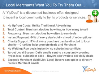 Local Merchants Want You To Try Them Out…




             ©2010 YippeeO LLC, YipDeals.com. All rights reserved.
 