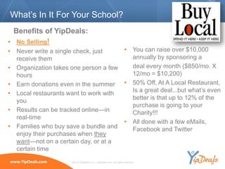 What’s In It For Your School?
  Benefits of YipDeals:
• No Selling!
• Never write a single check, just    • You can raise over $10,000
  receive them                          annually by sponsoring a
• Organization takes one person a few   deal every month ($850/mo. X
  hours                                 12/mo = $10,200)
• Earn donations even in the summer • 50% Off, At A Local Restaurant,
• Local restaurants want to work with   Is a great deal...but what’s even
  you                                   better is that up to 12% of the
                                        purchase is going to your
• Results can be tracked online—in      Charity!!!
  real-time
                                      • All done with a few eMails,
• Families who buy save a bundle and    Facebook and Twitter
  enjoy their purchases when they
  want—not on a certain day, or at a
  certain time
                     ©2010 YippeeO LLC, YipDeals.com. All rights reserved.
 
