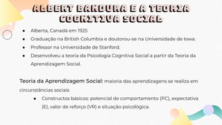 ALBERT BANDURA E A TEORIA
COGNITIVA SOCIAL
● Alberta, Canadá em 1925
● Graduação na British Columbia e doutorou-se na Universidade de Iowa.
● Professor na Universidade de Stanford.
● Desenvolveu a teoria da Psicologia Cognitiva Social a partir da Teoria da
Aprendizagem Social.
Teoria da Aprendizagem Social: maioria das aprendizagens se realiza em
circunstâncias sociais
● Constructos básicos: potencial de comportamento (PC), expectativa
(E), valor de reforço (VR) e situação psicológica.
 