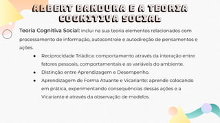 ALBERT BANDURA E A TEORIA
COGNITIVA SOCIAL
Teoria Cognitiva Social: inclui na sua teoria elementos relacionados com
processamento de informação, autocontrole e autodireção de pensamentos e
ações.
● Reciprocidade Triádica: comportamento através da interação entre
fatores pessoais, comportamentais e as variáveis do ambiente.
● Distinção entre Aprendizagem e Desempenho.
● Aprendizagem de Forma Atuante e Vicariante: aprende colocando
em prática, experimentando consequências dessas ações e a
Vicariante é através da observação de modelos.
 