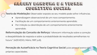 ALBERT BANDURA E A TEORIA
COGNITIVA SOCIAL
Teoria da Modelação: Observador exposto ao seu modelo pode sofrer inﬂuências.
● Aprendizagem observacional de um novo comportamento.
● Facilitação de um comportamento anteriormente aprendido.
● Por inibição ou desinibição de um comportamento anteriormente
aprendido.
Reformulação do Conceito de Reforço: “oferecem informação sobre a correção
e desejabilidade da resposta e sobre a probabilidade de resultados semelhantes no
futuro.” (AZEVEDO, Mário, 1997, p.8).
Perceção de Autoeﬁcácia na Teoria Cognitiva Social: juízo pessoal acerca das
próprias capacidades.
 
