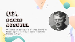 DAVID
AUSUBEL
“A escola é um cárcere para meninos, o crime de
todos é a pouca idade e por isso os carcereiros
lhes dão castigos”.
03.
 