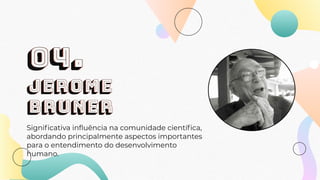 Jerome
bruner
Signiﬁcativa inﬂuência na comunidade cientíﬁca,
abordando principalmente aspectos importantes
para o entendimento do desenvolvimento
humano.
04.
 
