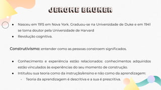 Jerome bruner
● Nasceu em 1915 em Nova York. Graduou-se na Universidade de Duke e em 1941
se torna doutor pela Universidade de Harvard
● Revolução cognitiva.
Construtivismo: entender como as pessoas constroem signiﬁcados.
● Conhecimento e experiência estão relacionados: conhecimentos adquiridos
estão vinculados às experiências do seu momento de construção.
● Intitulou sua teoria como da instrução/ensino e não como da aprendizagem:
- Teoria da aprendizagem é descritiva e a sua é prescritiva.
 