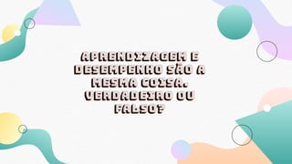 Aprendizagem e
desempenho são a
mesma coisa.
Verdadeiro ou
falso?
 