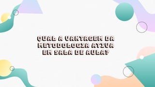 Qual a vantagem da
metodologia ativa
em sala de aula?
 