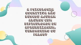 A psicologia
gognitiva não
buscou ajudar
alunos com
dificuldade de
aprendizagem.
Verdadeiro ou
falso?
 