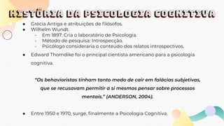 HISTÓRIA DA PSICOLOGIA COGNITIVA
● Grécia Antiga e atribuições de ﬁlósofos.
● Wilhelm Wundt.
- Em 1897: Cria o laboratório de Psicologia.
- Método de pesquisa: Introspecção.
- Psicólogo consideraria o conteúdo dos relatos introspectivos.
● Edward Thorndike foi o principal cientista americano para a psicologia
cognitiva.
“Os behavioristas tinham tanto medo de cair em falácias subjetivas,
que se recusavam permitir a si mesmos pensar sobre processos
mentais.” (ANDERSON, 2004).
● Entre 1950 e 1970, surge, ﬁnalmente a Psicologia Cognitiva.
 